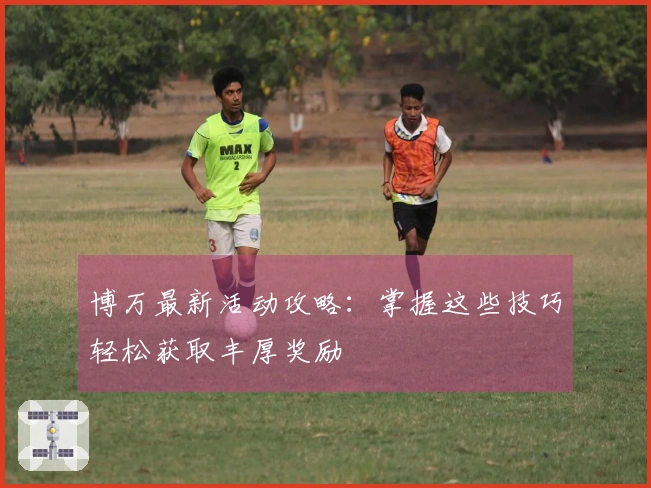 博万最新活动攻略：掌握这些技巧轻松获取丰厚奖励