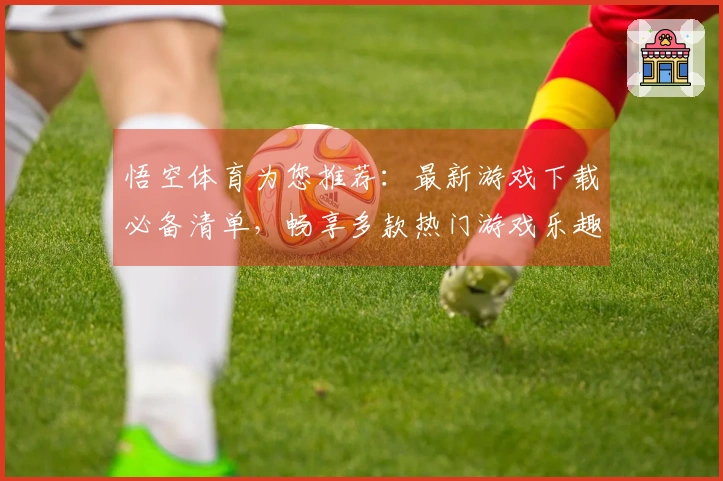 悟空体育为您推荐：最新游戏下载必备清单，畅享多款热门游戏乐趣！